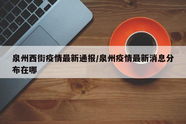 泉州西街疫情最新通报/泉州疫情最新消息分布在哪