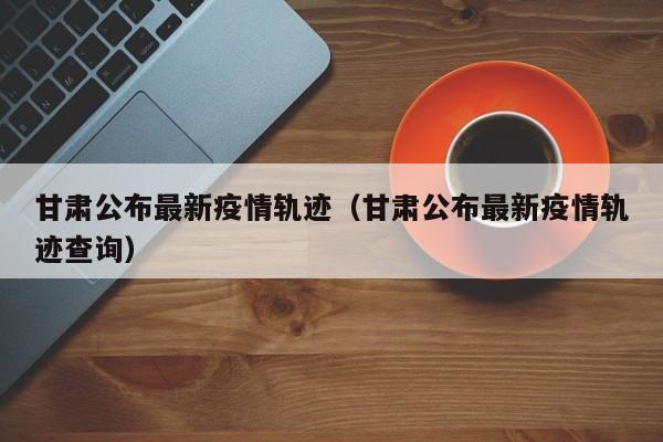 甘肃公布最新疫情轨迹（甘肃公布最新疫情轨迹查询）