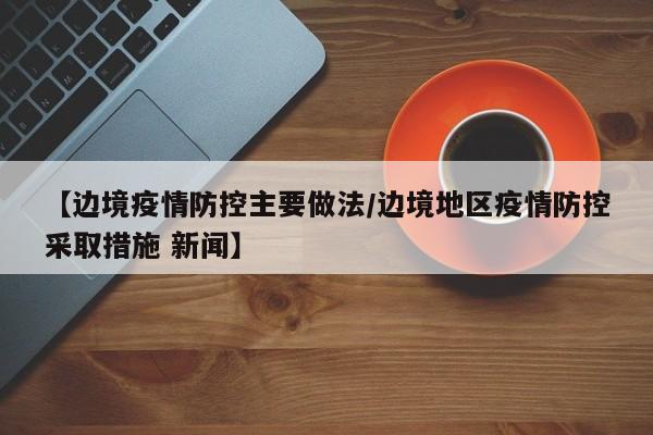 【边境疫情防控主要做法/边境地区疫情防控采取措施 新闻】