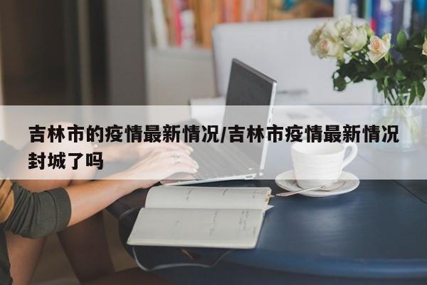 吉林市的疫情最新情况/吉林市疫情最新情况封城了吗
