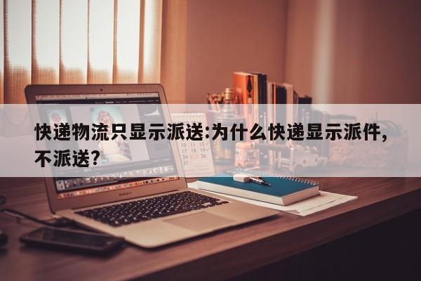 快递物流只显示派送:为什么快递显示派件,不派送?