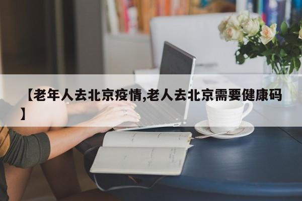 【老年人去北京疫情,老人去北京需要健康码】