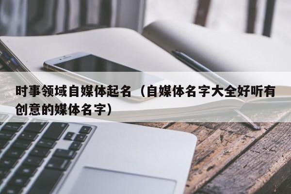 时事领域自媒体起名（自媒体名字大全好听有创意的媒体名字）
