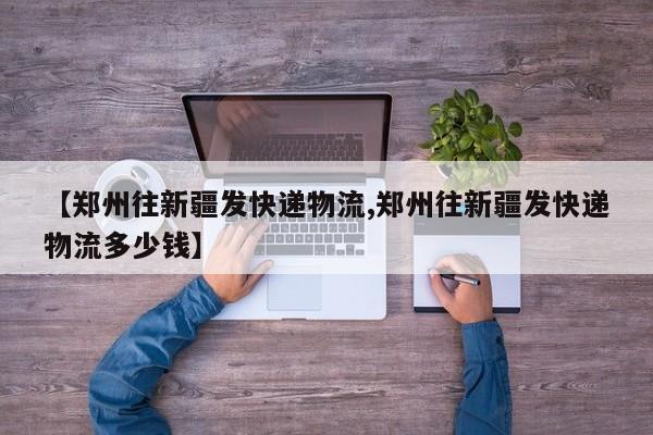 【郑州往新疆发快递物流,郑州往新疆发快递物流多少钱】