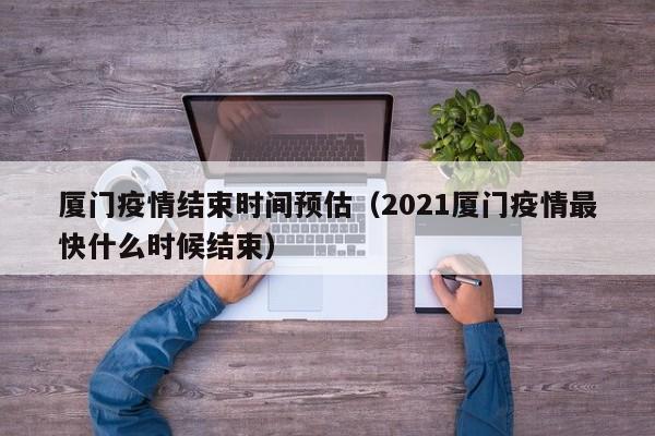 厦门疫情结束时间预估（2021厦门疫情最快什么时候结束）