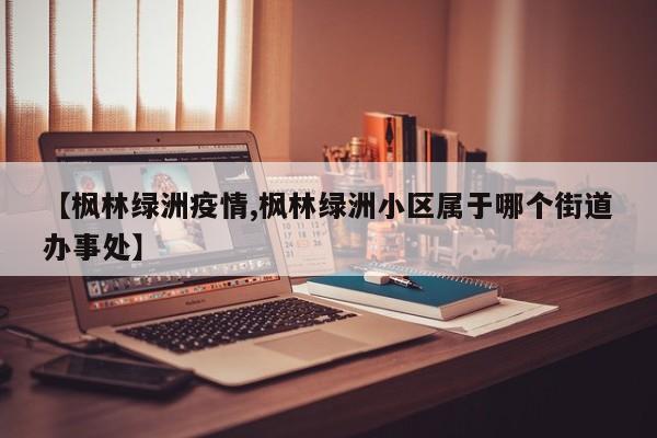 【枫林绿洲疫情,枫林绿洲小区属于哪个街道办事处】
